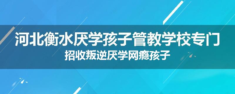 河北衡水厌学孩子管教学校专门招收叛逆厌学网瘾孩子