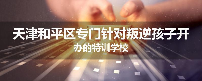 天津和平区专门针对叛逆孩子开办的特训学校