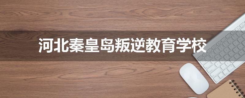 河北秦皇岛叛逆教育学校