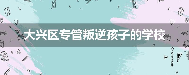 大兴区专管叛逆孩子的学校