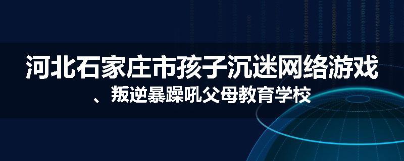 河北石家庄市孩子沉迷网络游戏、叛逆暴躁吼父母教育学校