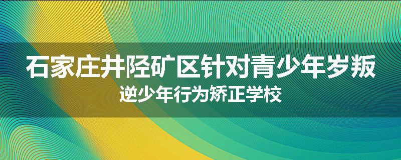 石家庄井陉矿区针对青少年岁叛逆少年行为矫正学校