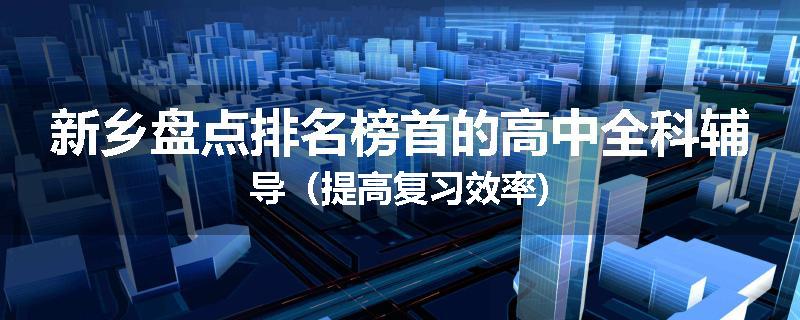 新乡盘点排名榜首的高中全科辅导（提高复习效率)