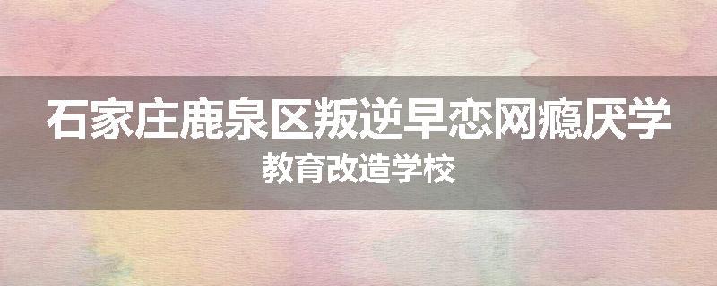 石家庄鹿泉区叛逆早恋网瘾厌学教育改造学校