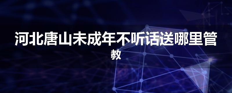 河北唐山未成年不听话送哪里管教
