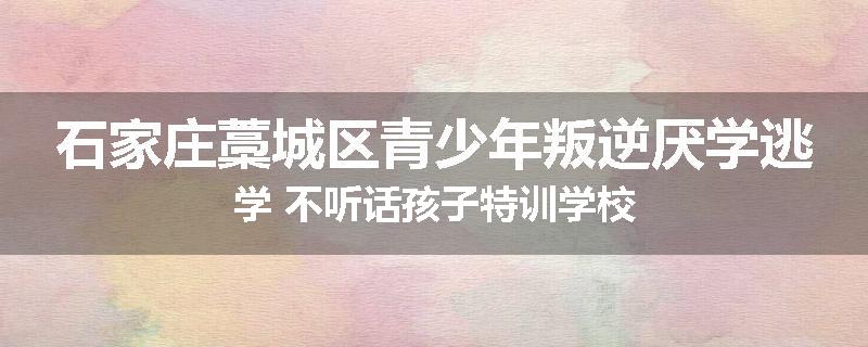 石家庄藁城区青少年叛逆厌学逃学 不听话孩子特训学校