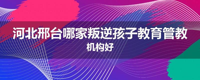 河北邢台哪家叛逆孩子教育管教机构好
