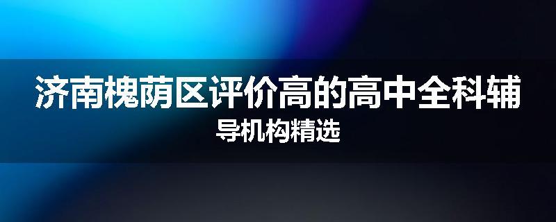 济南槐荫区评价高的高中全科辅导机构精选