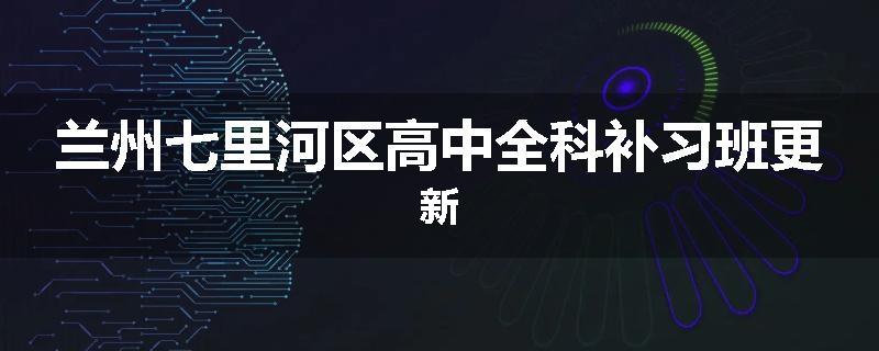 兰州七里河区高中全科补习班更新
