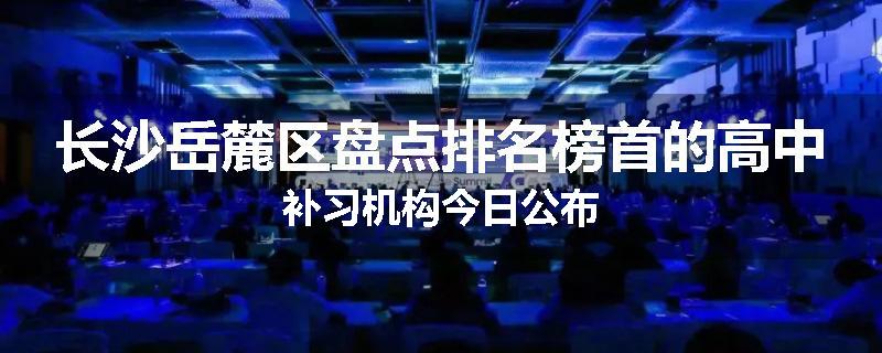 长沙岳麓区盘点排名榜首的高中补习机构今日公布