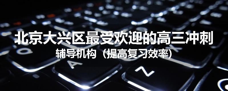 北京大兴区最受欢迎的高三冲刺辅导机构（提高复习效率)
