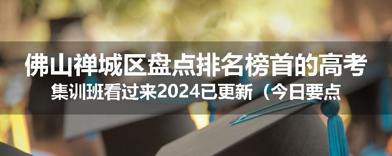 佛山禅城区盘点排名榜首的高考集训班看过来2024已更新（今日要点）