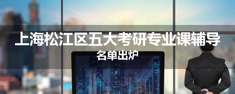 上海松江区五大考研专业课辅导名单出炉