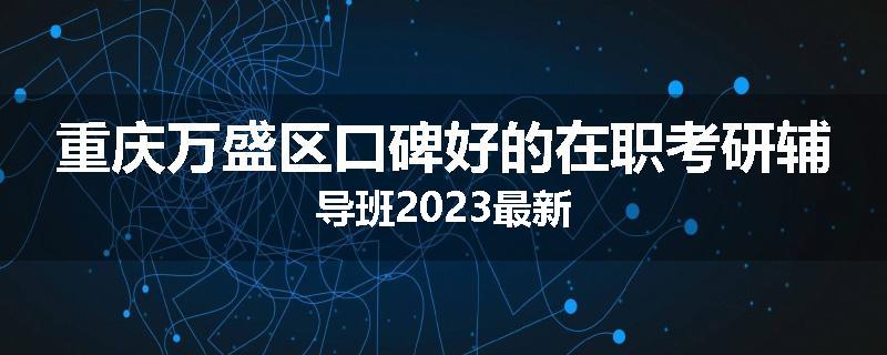 重庆万盛区口碑好的在职考研辅导班2023最新