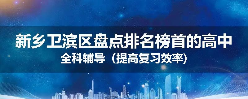 新乡卫滨区盘点排名榜首的高中全科辅导（提高复习效率)