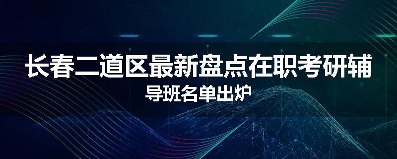 长春二道区最新盘点在职考研辅导班名单出炉