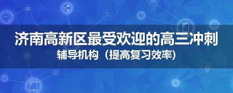 济南高新区最受欢迎的高三冲刺辅导机构（提高复习效率)