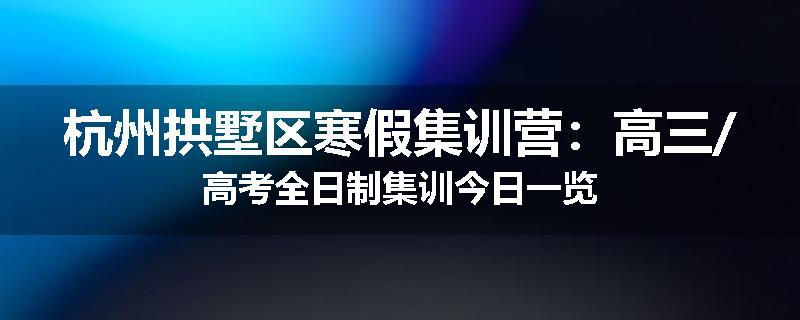 杭州拱墅区寒假集训营：高三/高考全日制集训今日一览