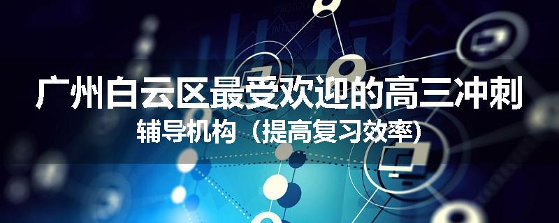 广州白云区最受欢迎的高三冲刺辅导机构（提高复习效率)