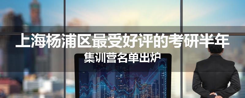上海杨浦区最受好评的考研半年集训营名单出炉