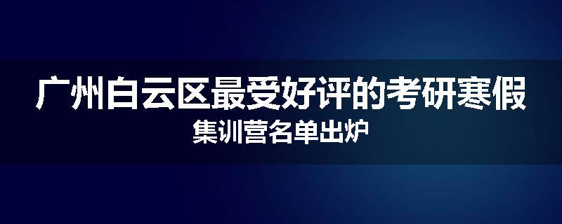 广州白云区最受好评的考研寒假集训营名单出炉