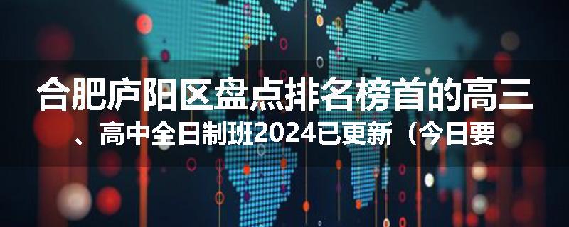 合肥庐阳区盘点排名榜首的高三、高中全日制班2024已更新（今日要点）