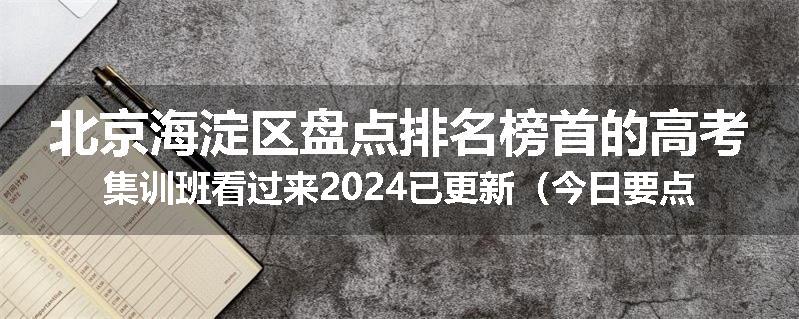 北京海淀区盘点排名榜首的高考集训班看过来2024已更新（今日要点）