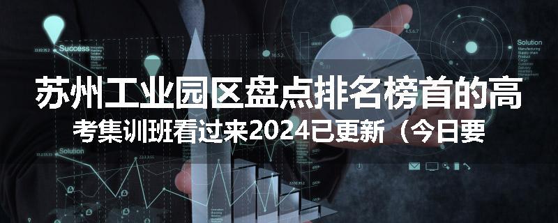 苏州工业园区盘点排名榜首的高考集训班看过来2024已更新（今日要点）
