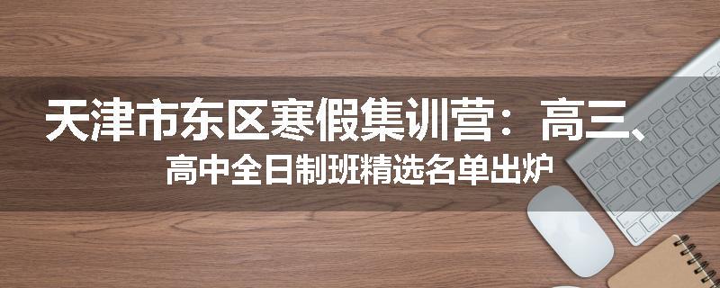 天津市东区寒假集训营：高三、高中全日制班精选名单出炉