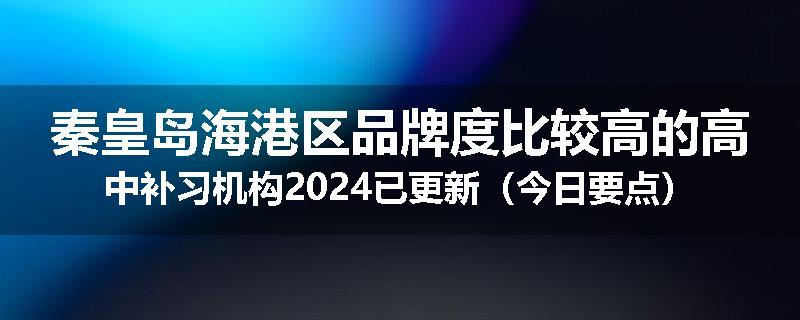 秦皇岛海港区品牌度比较高的高中补习机构2024已更新（今日要点）