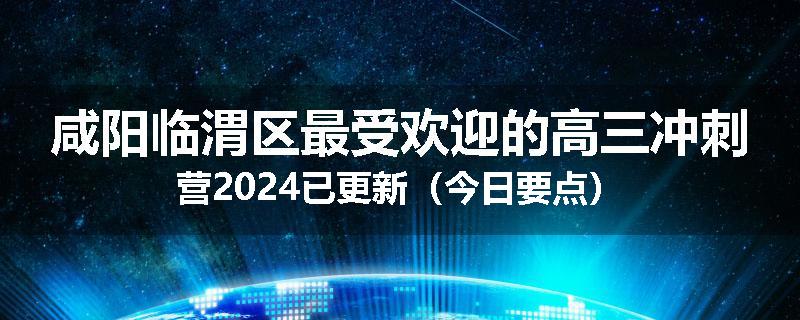 咸阳临渭区最受欢迎的高三冲刺营2024已更新（今日要点）