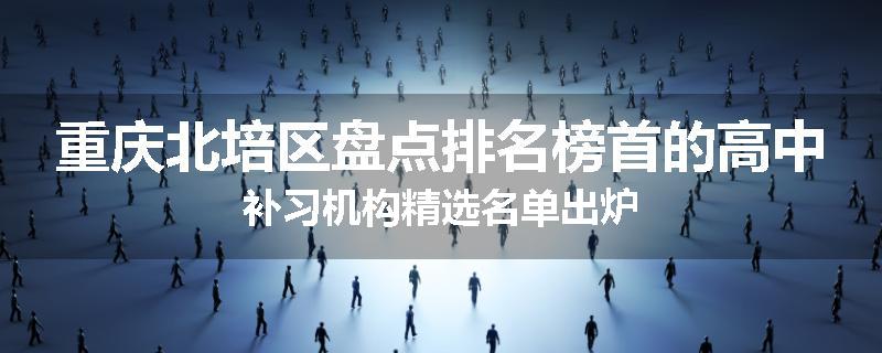 重庆北培区盘点排名榜首的高中补习机构精选名单出炉