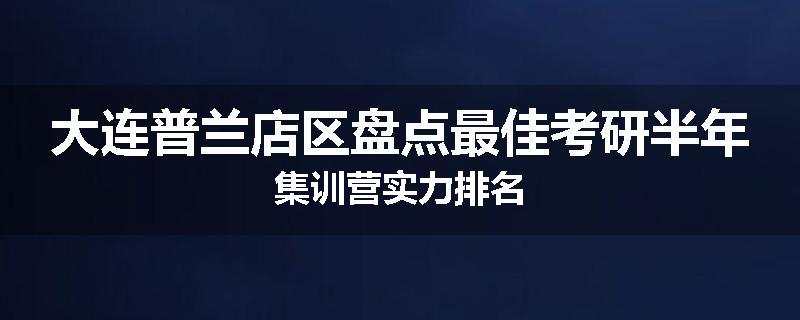 大连普兰店区盘点最佳考研半年集训营实力排名