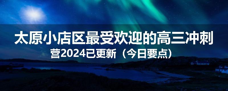 太原小店区最受欢迎的高三冲刺营2024已更新（今日要点）