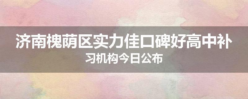 济南槐荫区实力佳口碑好高中补习机构今日公布