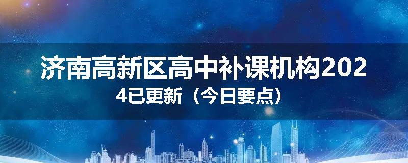 济南高新区高中补课机构2024已更新（今日要点）