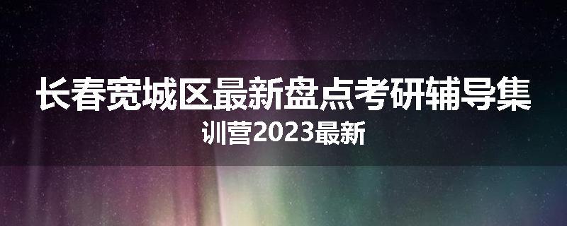 长春宽城区最新盘点考研辅导集训营2023最新
