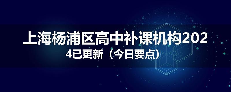 上海杨浦区高中补课机构2024已更新（今日要点）