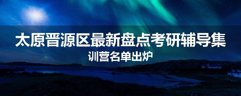 太原晋源区最新盘点考研辅导集训营名单出炉