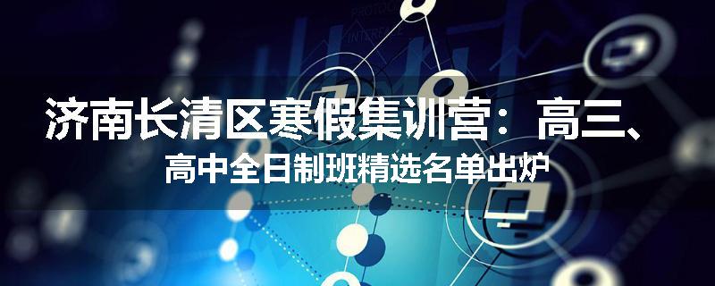 济南长清区寒假集训营：高三、高中全日制班精选名单出炉