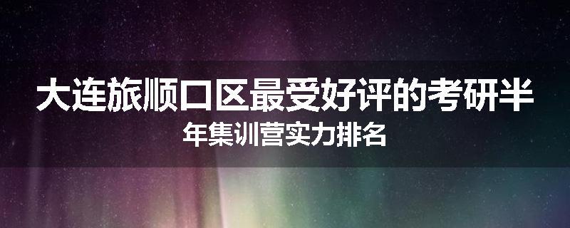大连旅顺口区最受好评的考研半年集训营实力排名