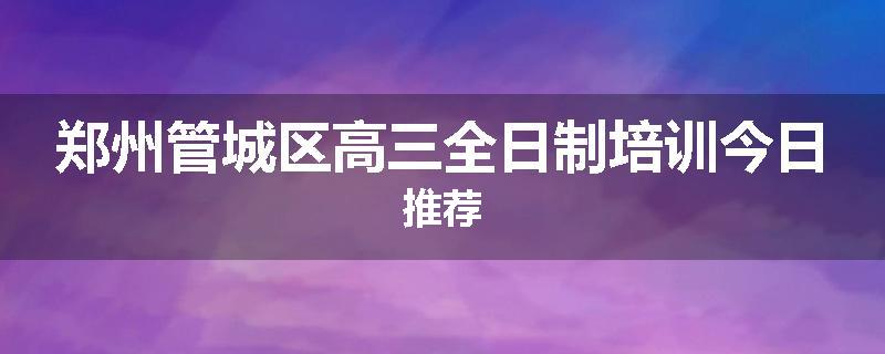 郑州管城区高三全日制培训今日推荐