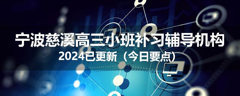 宁波慈溪高三小班补习辅导机构2024已更新（今日要点）