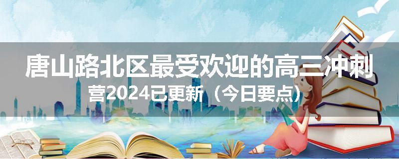 唐山路北区最受欢迎的高三冲刺营2024已更新（今日要点）