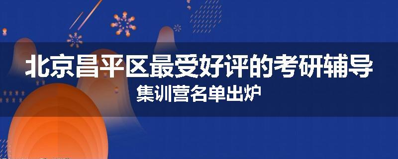 北京昌平区最受好评的考研辅导集训营名单出炉