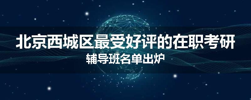 北京西城区最受好评的在职考研辅导班名单出炉