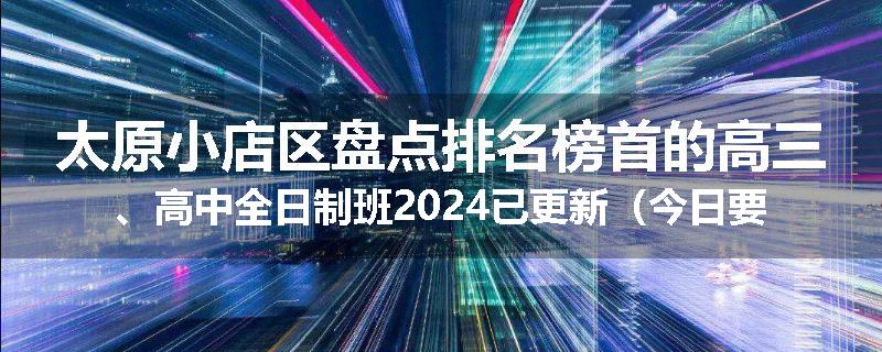 太原小店区盘点排名榜首的高三、高中全日制班2024已更新（今日要点）