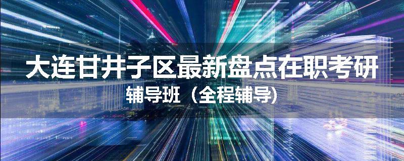 大连甘井子区最新盘点在职考研辅导班（全程辅导)