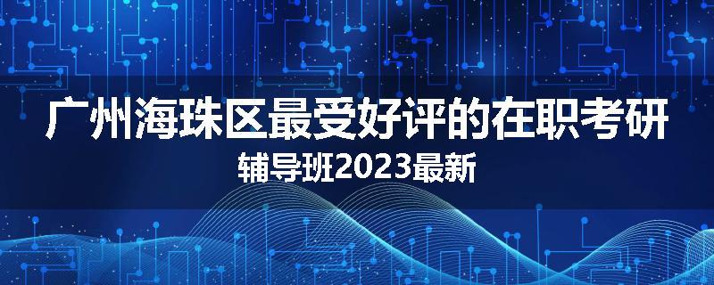 广州海珠区最受好评的在职考研辅导班2023最新