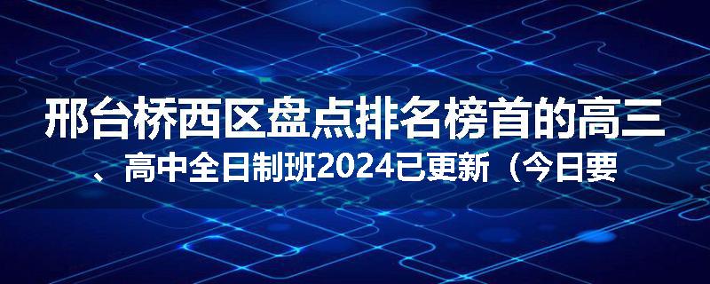 邢台桥西区盘点排名榜首的高三、高中全日制班2024已更新（今日要点）